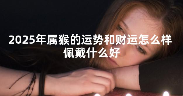 2025年属猴的运势和财运怎么样 佩戴什么好